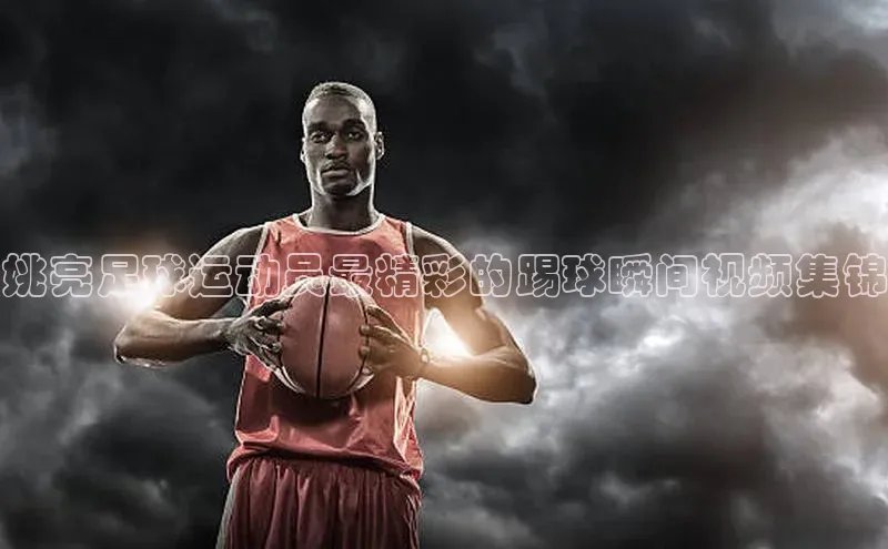 悟空·综合体育官网入口百家号姚亮足球运动员最精彩的踢球瞬间视频集锦