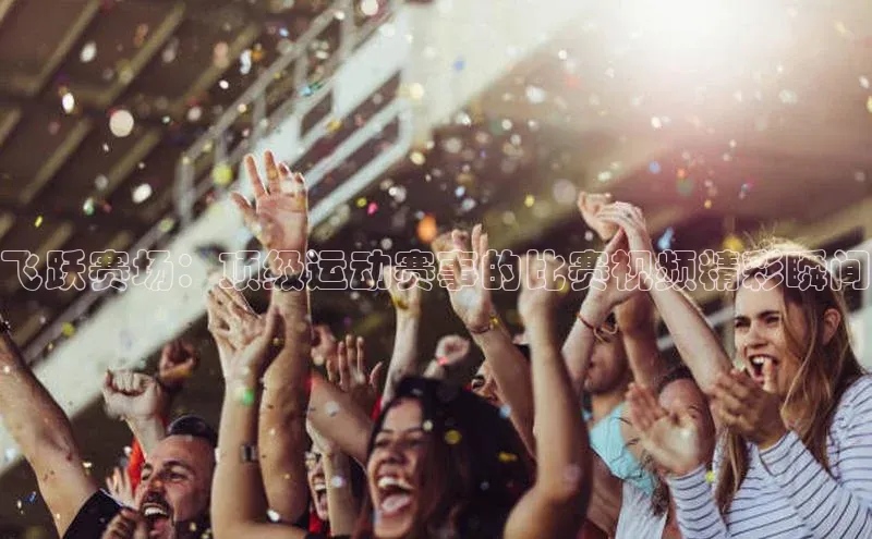 悟空下载官网版app元隆雅图飞跃赛场：顶级运动赛事的比赛视频精彩瞬间