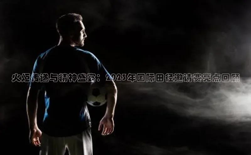 悟空体育app官方网站入口如流火炬传递与精神盛宴：2023年国际田径邀请赛亮点回顾