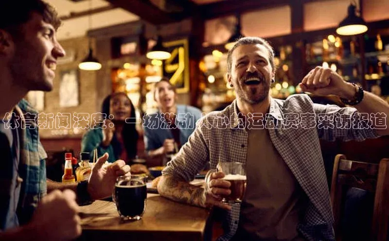 悟空体育平台官网入口阿里尔公司体育新闻深度：一场激动人心的运动赛事采访报道