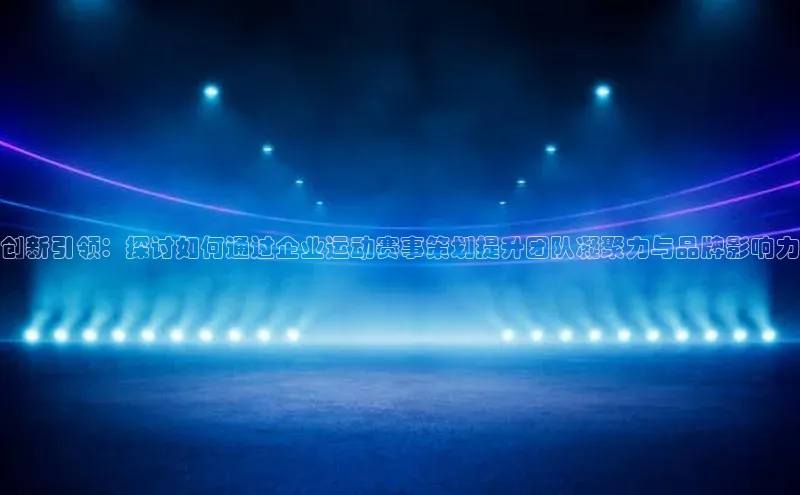 创新引领：探讨如何通过企业运动赛事策划提升团队凝聚力与品牌影响力