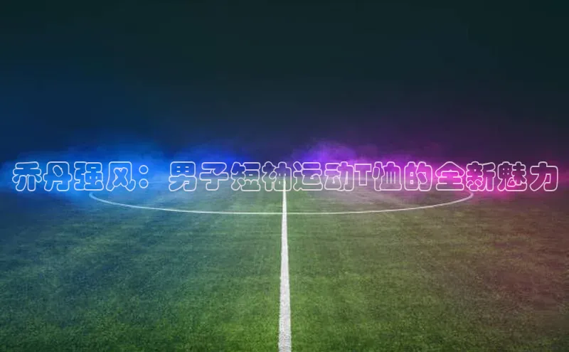 乔丹强风：男子短袖运动T恤的全新魅力